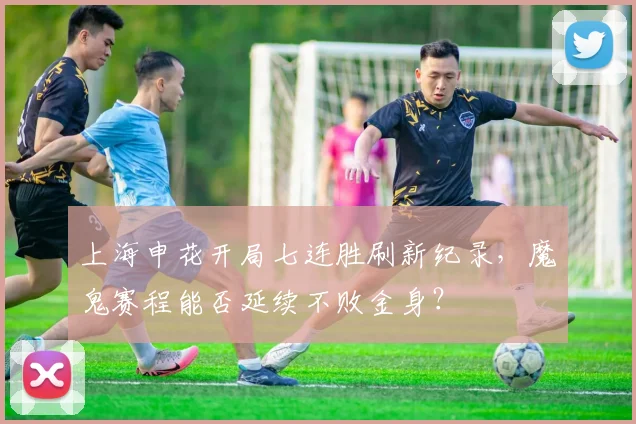上海申花开局七连胜刷新纪录，魔鬼赛程能否延续不败金身？